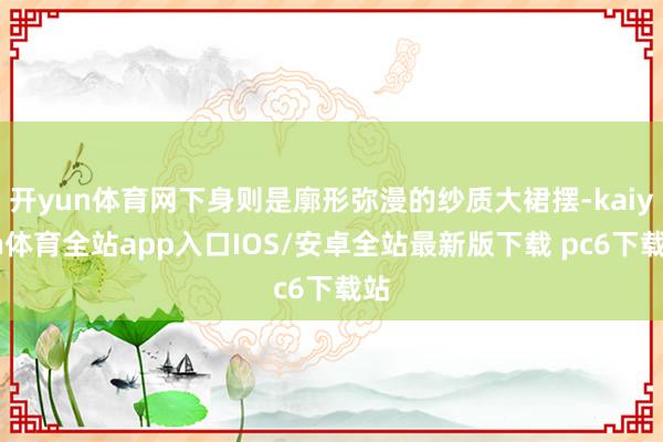 开yun体育网下身则是廓形弥漫的纱质大裙摆-kaiyun体育全站app入口IOS/安卓全站最新版下载 pc6下载站