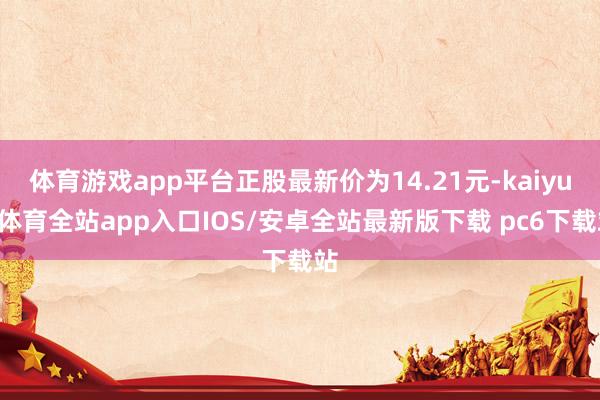 体育游戏app平台正股最新价为14.21元-kaiyun体育全站app入口IOS/安卓全站最新版下载 pc6下载站
