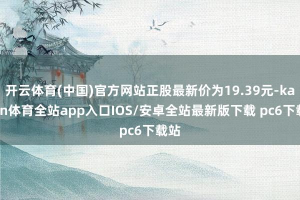 开云体育(中国)官方网站正股最新价为19.39元-kaiyun体育全站app入口IOS/安卓全站最新版下载 pc6下载站