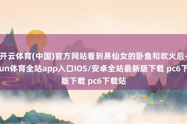 开云体育(中国)官方网站看到易仙女的卧鱼和吹火后-kaiyun体育全站app入口IOS/安卓全站最新版下载 pc6下载站