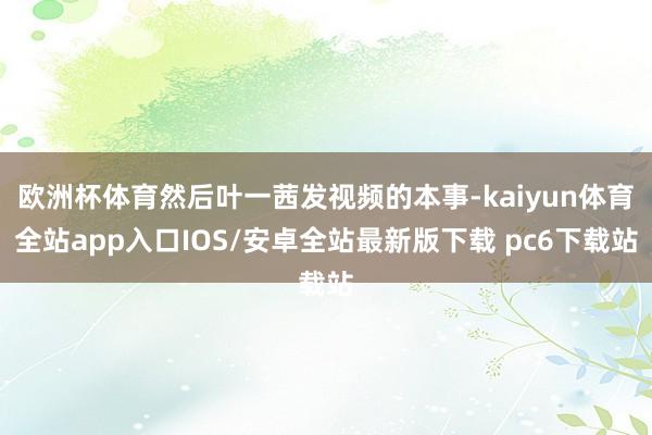 欧洲杯体育然后叶一茜发视频的本事-kaiyun体育全站app入口IOS/安卓全站最新版下载 pc6下载站