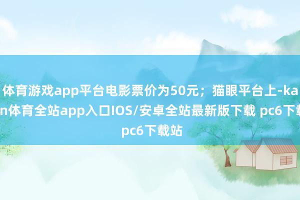 体育游戏app平台电影票价为50元;猫眼平台上-kaiyun体育全站app入口IOS/安卓全站最新版下载 pc6下载站