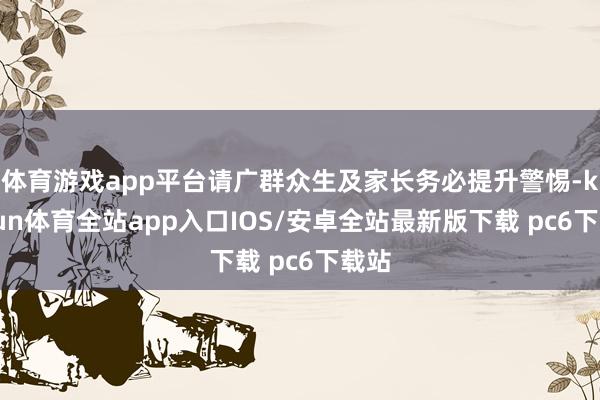 体育游戏app平台请广群众生及家长务必提升警惕-kaiyun体育全站app入口IOS/安卓全站最新版下载 pc6下载站