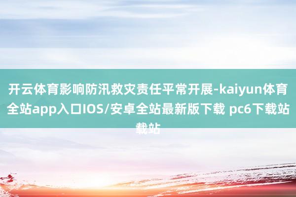 开云体育影响防汛救灾责任平常开展-kaiyun体育全站app入口IOS/安卓全站最新版下载 pc6下载站