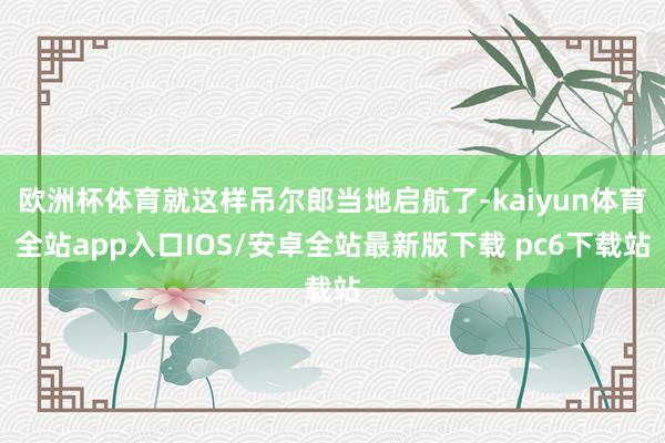 欧洲杯体育就这样吊尔郎当地启航了-kaiyun体育全站app入口IOS/安卓全站最新版下载 pc6下载站