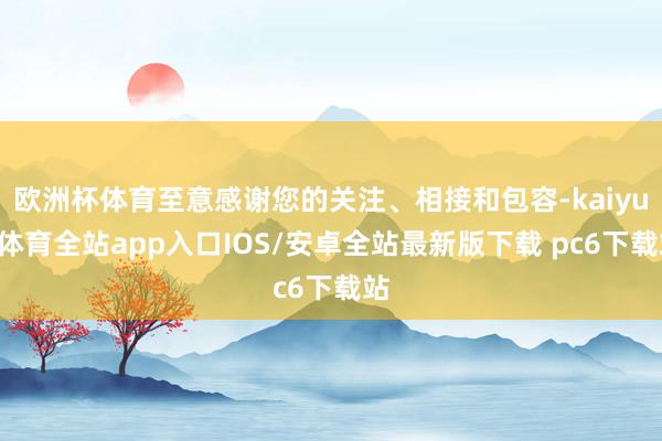 欧洲杯体育至意感谢您的关注、相接和包容-kaiyun体育全站app入口IOS/安卓全站最新版下载 pc6下载站