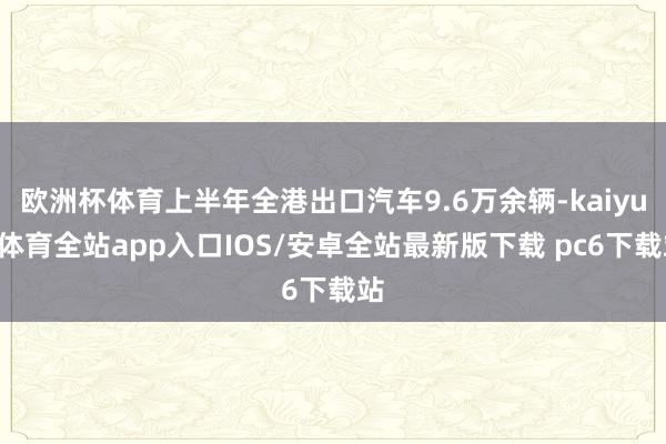 欧洲杯体育上半年全港出口汽车9.6万余辆-kaiyun体育全站app入口IOS/安卓全站最新版下载 pc6下载站