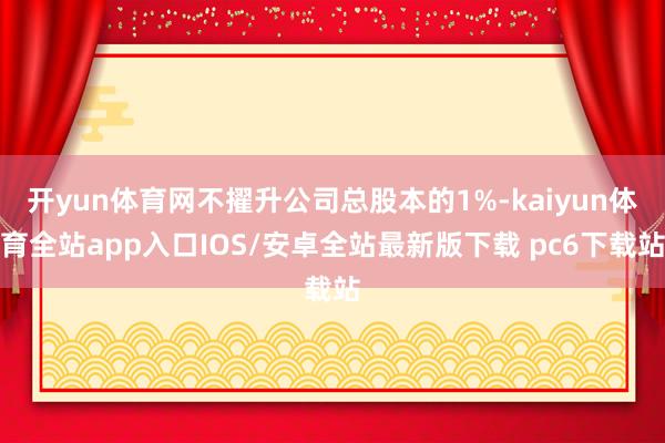 开yun体育网不擢升公司总股本的1%-kaiyun体育全站app入口IOS/安卓全站最新版下载 pc6下载站