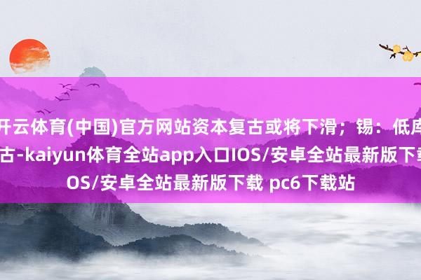 开云体育(中国)官方网站资本复古或将下滑;锡:低库存与软PPI复古-kaiyun体育全站app入口IOS/安卓全站最新版下载 pc6下载站