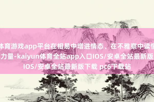 体育游戏app平台在相易中增进情态、在不雅察中读懂大陆发展的磅礴力量-kaiyun体育全站app入口IOS/安卓全站最新版下载 pc6下载站