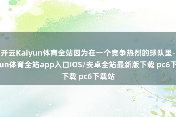 开云Kaiyun体育全站因为在一个竞争热烈的球队里-kaiyun体育全站app入口IOS/安卓全站最新版下载 pc6下载站