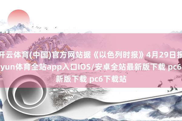 开云体育(中国)官方网站据《以色列时报》4月29日报谈-kaiyun体育全站app入口IOS/安卓全站最新版下载 pc6下载站