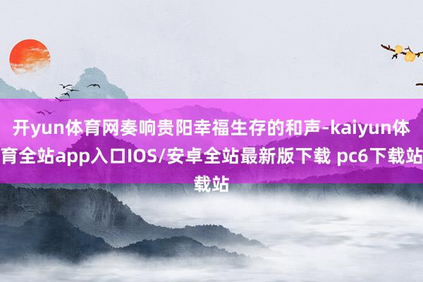 开yun体育网奏响贵阳幸福生存的和声-kaiyun体育全站app入口IOS/安卓全站最新版下载 pc6下载站