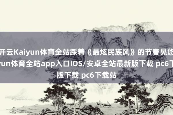 开云Kaiyun体育全站踩着《最炫民族风》的节奏晃悠-kaiyun体育全站app入口IOS/安卓全站最新版下载 pc6下载站