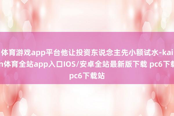 体育游戏app平台他让投资东说念主先小额试水-kaiyun体育全站app入口IOS/安卓全站最新版下载 pc6下载站