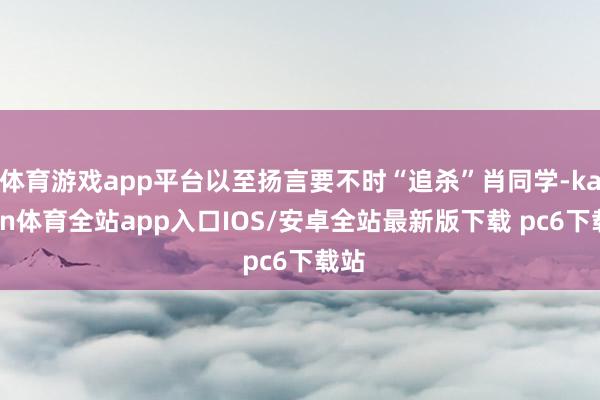 体育游戏app平台以至扬言要不时“追杀”肖同学-kaiyun体育全站app入口IOS/安卓全站最新版下载 pc6下载站