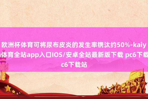 欧洲杯体育可将尿布皮炎的发生率镌汰约50%-kaiyun体育全站app入口IOS/安卓全站最新版下载 pc6下载站