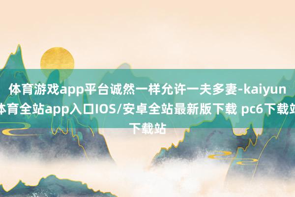 体育游戏app平台诚然一样允许一夫多妻-kaiyun体育全站app入口IOS/安卓全站最新版下载 pc6下载站
