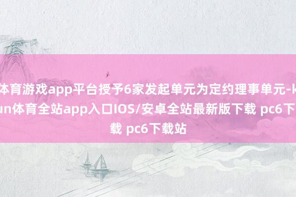 体育游戏app平台授予6家发起单元为定约理事单元-kaiyun体育全站app入口IOS/安卓全站最新版下载 pc6下载站