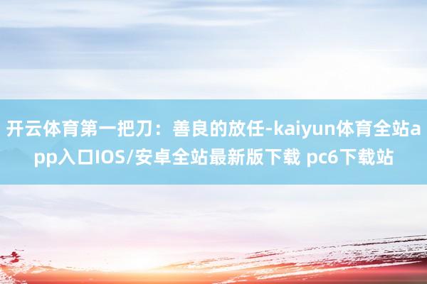 开云体育第一把刀：善良的放任-kaiyun体育全站app入口IOS/安卓全站最新版下载 pc6下载站