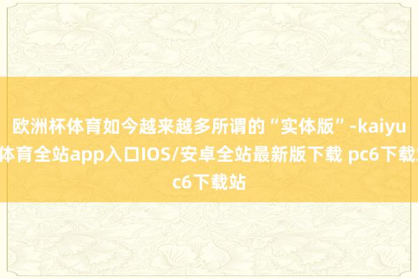 欧洲杯体育如今越来越多所谓的“实体版”-kaiyun体育全站app入口IOS/安卓全站最新版下载 pc6下载站
