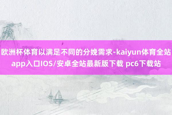 欧洲杯体育以满足不同的分娩需求-kaiyun体育全站app入口IOS/安卓全站最新版下载 pc6下载站