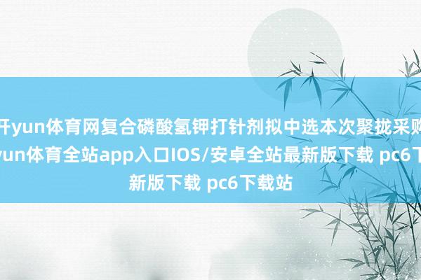 开yun体育网复合磷酸氢钾打针剂拟中选本次聚拢采购-kaiyun体育全站app入口IOS/安卓全站最新版下载 pc6下载站