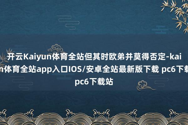 开云Kaiyun体育全站但其时欧弟并莫得否定-kaiyun体育全站app入口IOS/安卓全站最新版下载 pc6下载站