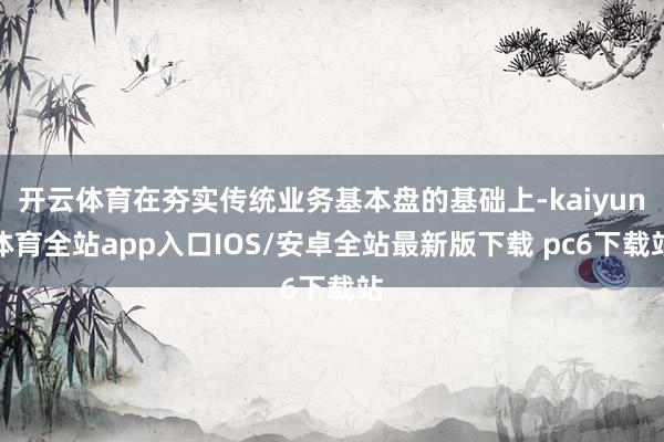 开云体育在夯实传统业务基本盘的基础上-kaiyun体育全站app入口IOS/安卓全站最新版下载 pc6下载站