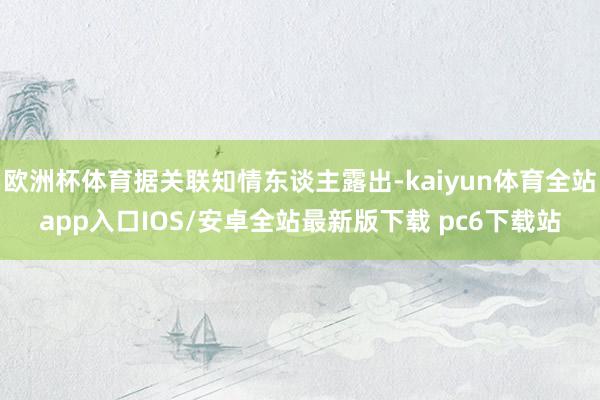 欧洲杯体育据关联知情东谈主露出-kaiyun体育全站app入口IOS/安卓全站最新版下载 pc6下载站