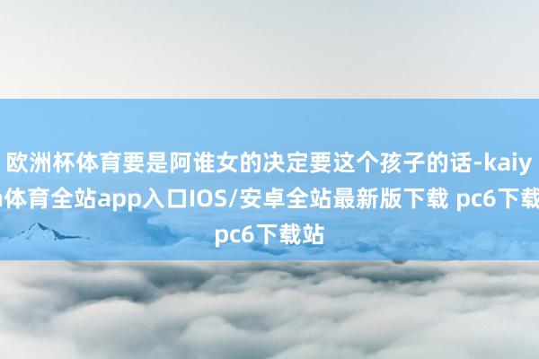 欧洲杯体育要是阿谁女的决定要这个孩子的话-kaiyun体育全站app入口IOS/安卓全站最新版下载 pc6下载站