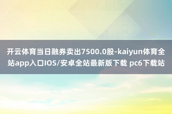 开云体育当日融券卖出7500.0股-kaiyun体育全站app入口IOS/安卓全站最新版下载 pc6下载站