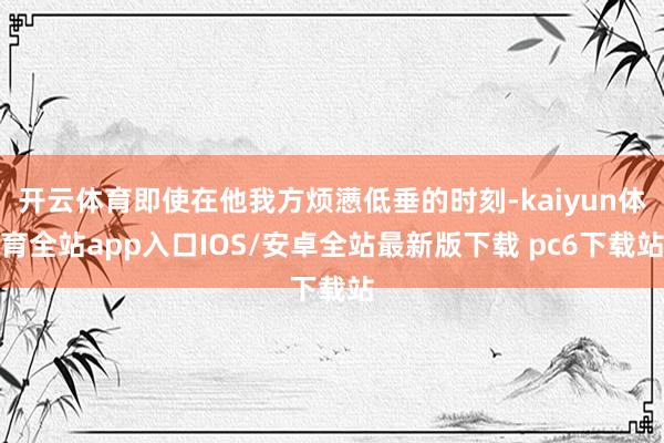开云体育即使在他我方烦懑低垂的时刻-kaiyun体育全站app入口IOS/安卓全站最新版下载 pc6下载站