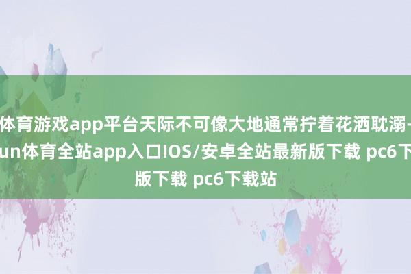 体育游戏app平台天际不可像大地通常拧着花洒耽溺-kaiyun体育全站app入口IOS/安卓全站最新版下载 pc6下载站