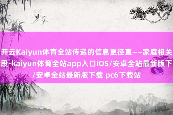 开云Kaiyun体育全站传递的信息更径直——家庭相关走向了新的阶段-kaiyun体育全站app入口IOS/安卓全站最新版下载 pc6下载站