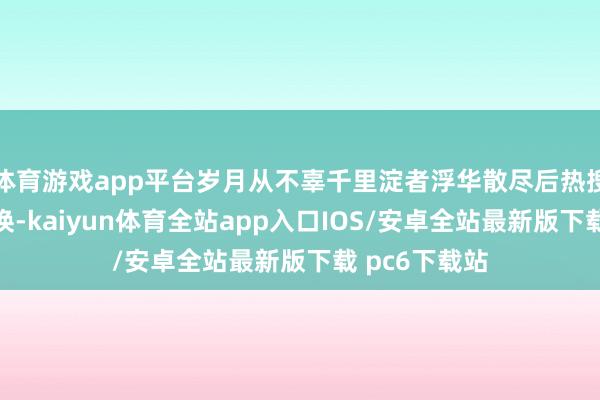 体育游戏app平台岁月从不辜千里淀者浮华散尽后热搜会凉式样会换-kaiyun体育全站app入口IOS/安卓全站最新版下载 pc6下载站