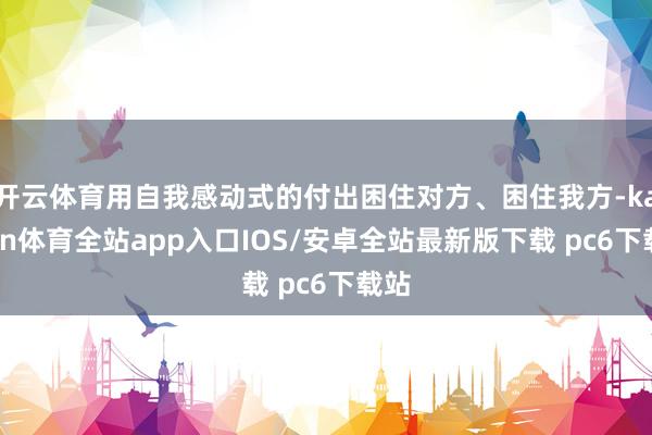 开云体育用自我感动式的付出困住对方、困住我方-kaiyun体育全站app入口IOS/安卓全站最新版下载 pc6下载站