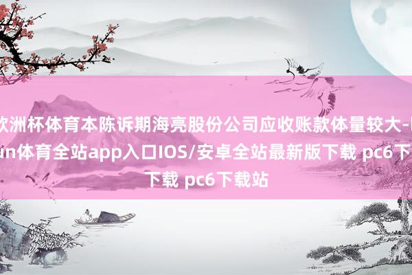 欧洲杯体育本陈诉期海亮股份公司应收账款体量较大-kaiyun体育全站app入口IOS/安卓全站最新版下载 pc6下载站