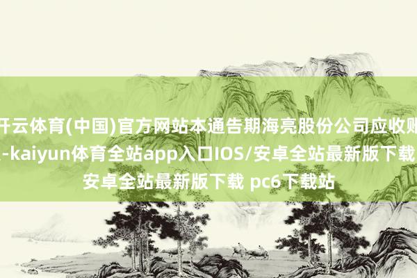 开云体育(中国)官方网站本通告期海亮股份公司应收账款体量较大-kaiyun体育全站app入口IOS/安卓全站最新版下载 pc6下载站
