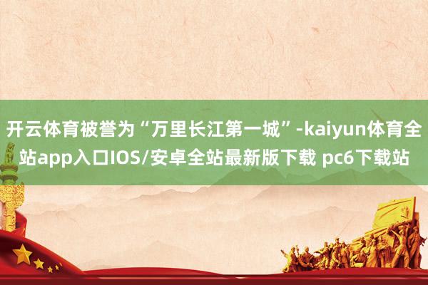 开云体育被誉为“万里长江第一城”-kaiyun体育全站app入口IOS/安卓全站最新版下载 pc6下载站