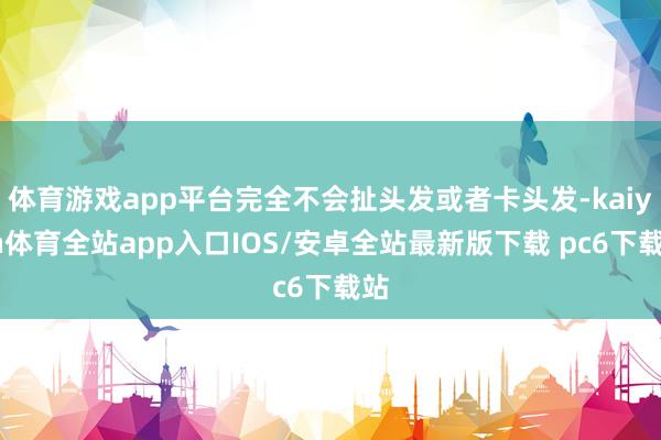 体育游戏app平台完全不会扯头发或者卡头发-kaiyun体育全站app入口IOS/安卓全站最新版下载 pc6下载站