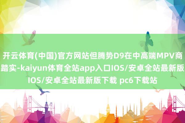 开云体育(中国)官方网站但腾势D9在中高端MPV商场的基本盘仍然踏实-kaiyun体育全站app入口IOS/安卓全站最新版下载 pc6下载站
