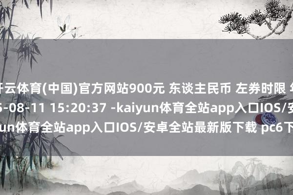 开云体育(中国)官方网站900元 东谈主民币 左券时限 年 左券签署时辰 2025-08-11 15:20:37 -kaiyun体育全站app入口IOS/安卓全站最新版下载 pc6下载站