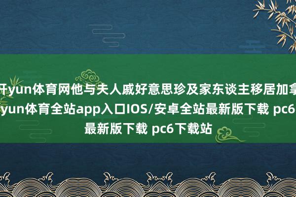开yun体育网他与夫人戚好意思珍及家东谈主移居加拿大-kaiyun体育全站app入口IOS/安卓全站最新版下载 pc6下载站