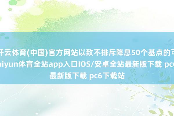 开云体育(中国)官方网站以致不排斥降息50个基点的可能性-kaiyun体育全站app入口IOS/安卓全站最新版下载 pc6下载站