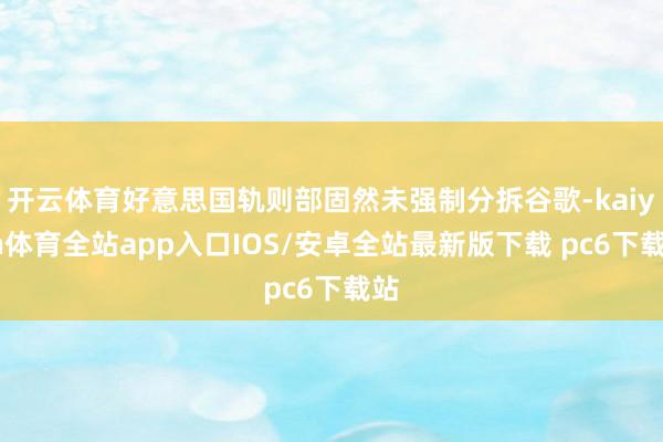 开云体育好意思国轨则部固然未强制分拆谷歌-kaiyun体育全站app入口IOS/安卓全站最新版下载 pc6下载站