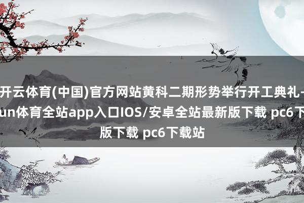 开云体育(中国)官方网站黄科二期形势举行开工典礼-kaiyun体育全站app入口IOS/安卓全站最新版下载 pc6下载站