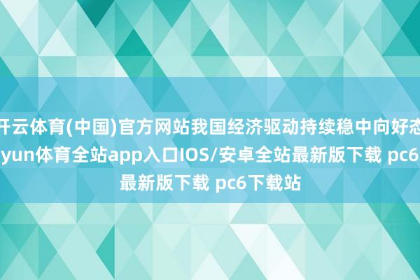 开云体育(中国)官方网站我国经济驱动持续稳中向好态势-kaiyun体育全站app入口IOS/安卓全站最新版下载 pc6下载站