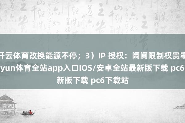 开云体育改换能源不停；3）IP 授权：阛阓限制权贵攀升-kaiyun体育全站app入口IOS/安卓全站最新版下载 pc6下载站
