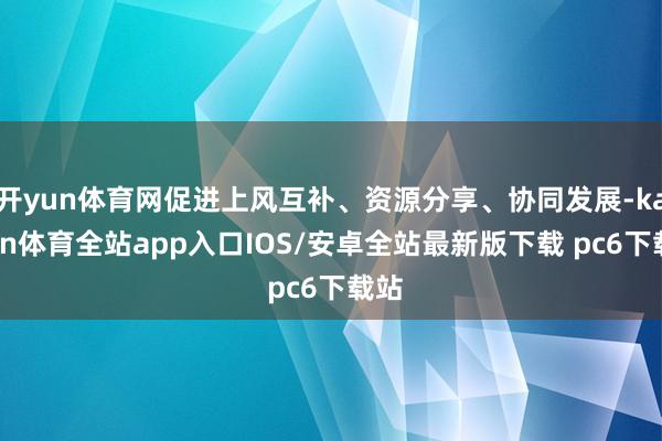 开yun体育网促进上风互补、资源分享、协同发展-kaiyun体育全站app入口IOS/安卓全站最新版下载 pc6下载站